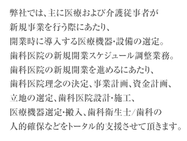  弊社では、主に医療および介護従事者が新規事業を行う際にあたり、 開業時に導入する医療機器・設備の選定。歯科医院の新規開業スケジュール調整業務。歯科医院の新規開業を進めるにあたり、歯科医院理念の決定、事業計画、資金計画、立地の選定、歯科医院設計・施工、医療機器選定・搬入、歯科衛生士/歯科の人的確保などをトータル的支援させて頂きます。